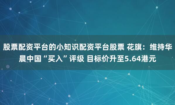 股票配资平台的小知识配资平台股票 花旗：维持华晨中国“买入”评级 目标价升至5.64港元