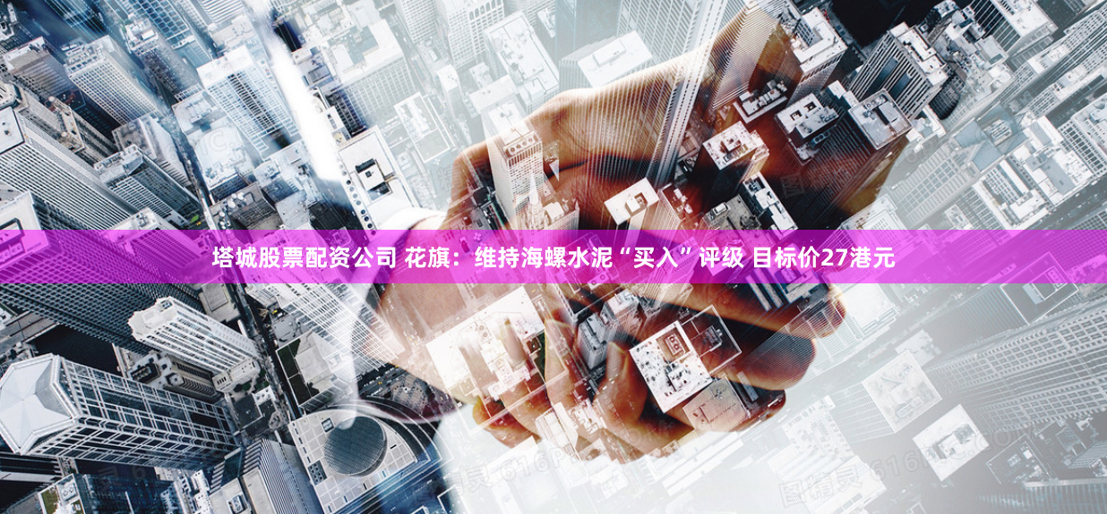 塔城股票配资公司 花旗：维持海螺水泥“买入”评级 目标价27港元