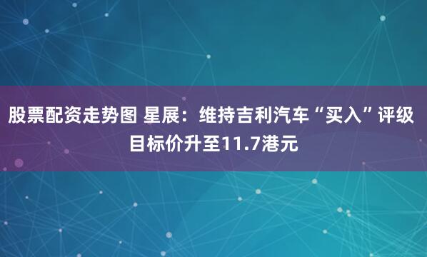 股票配资走势图 星展：维持吉利汽车“买入”评级 目标价升至11.7港元