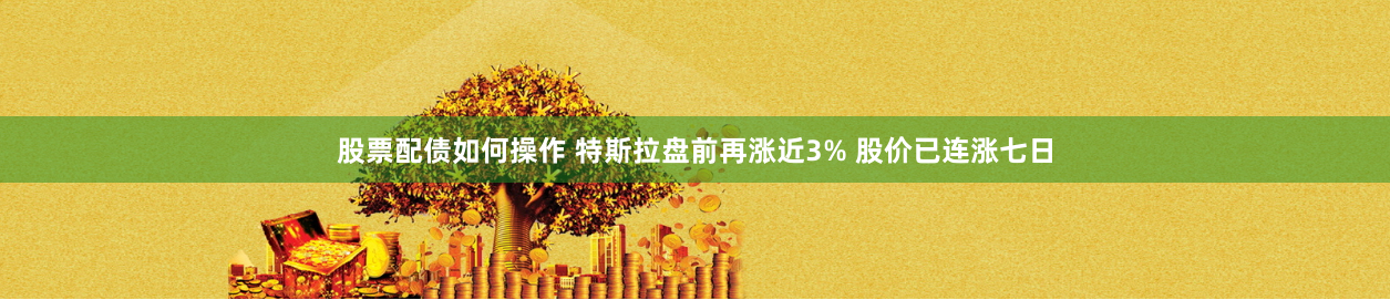 股票配债如何操作 特斯拉盘前再涨近3% 股价已连涨七日