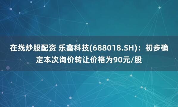 在线炒股配资 乐鑫科技(688018.SH)：初步确定本次询价转让价格为90元/股