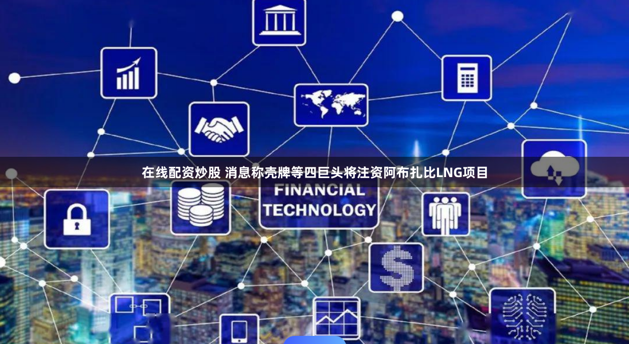 在线配资炒股 消息称壳牌等四巨头将注资阿布扎比LNG项目