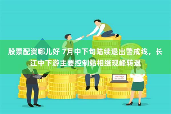股票配资哪儿好 7月中下旬陆续退出警戒线，长江中下游主要控制站相继现峰转退