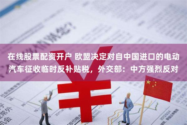 在线股票配资开户 欧盟决定对自中国进口的电动汽车征收临时反补贴税，外交部：中方强烈反对