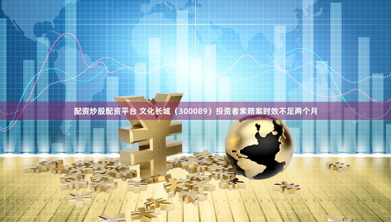 配资炒股配资平台 文化长城（300089）投资者索赔案时效不足两个月
