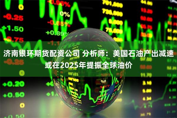 济南银环期货配资公司 分析师：美国石油产出减速或在2025年提振全球油价