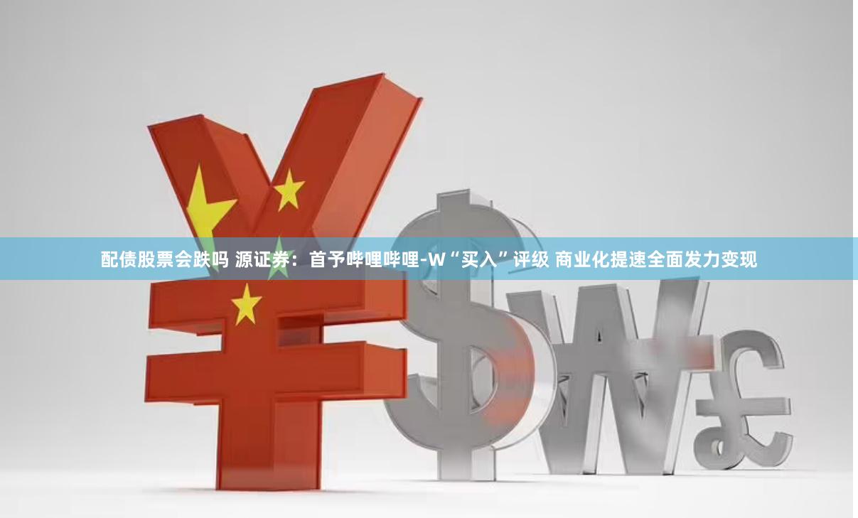 配债股票会跌吗 源证券：首予哔哩哔哩-W“买入”评级 商业化提速全面发力变现