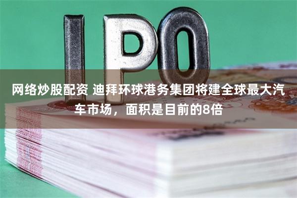 网络炒股配资 迪拜环球港务集团将建全球最大汽车市场，面积是目前的8倍