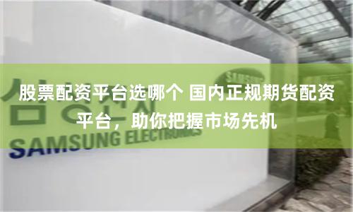 股票配资平台选哪个 国内正规期货配资平台，助你把握市场先机