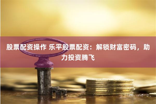 股票配资操作 乐平股票配资：解锁财富密码，助力投资腾飞
