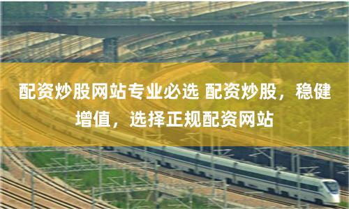 配资炒股网站专业必选 配资炒股，稳健增值，选择正规配资网站