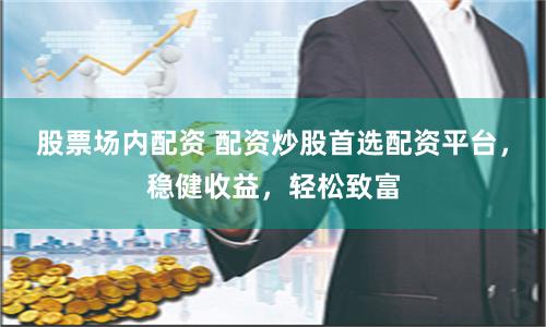 股票场内配资 配资炒股首选配资平台，稳健收益，轻松致富