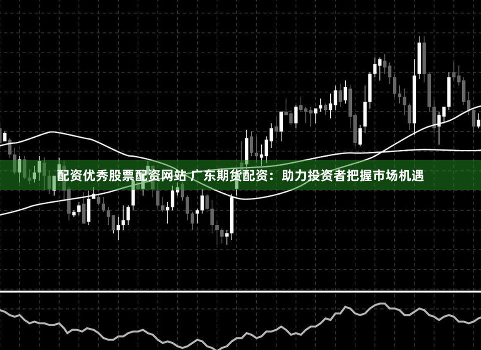 配资优秀股票配资网站 广东期货配资：助力投资者把握市场机遇