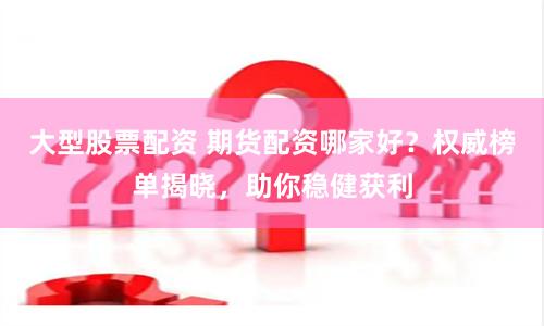 大型股票配资 期货配资哪家好？权威榜单揭晓，助你稳健获利