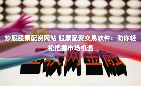 炒股股票配资网站 股票配资交易软件：助你轻松把握市场机遇