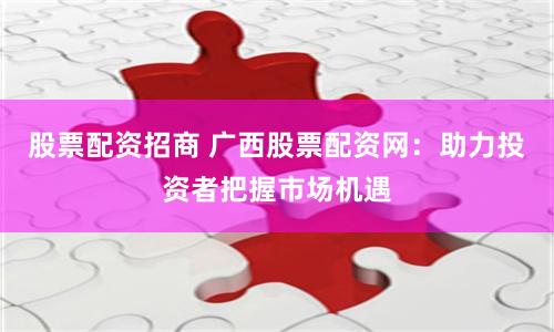 股票配资招商 广西股票配资网：助力投资者把握市场机遇