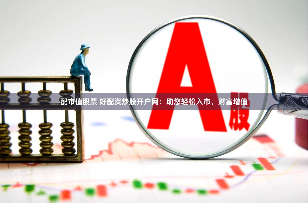 配市值股票 好配资炒股开户网：助您轻松入市，财富增值