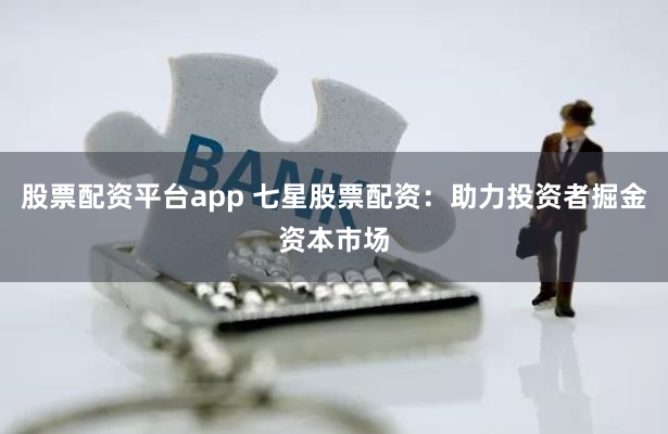 股票配资平台app 七星股票配资：助力投资者掘金资本市场