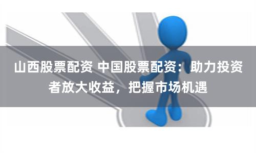 山西股票配资 中国股票配资：助力投资者放大收益，把握市场机遇