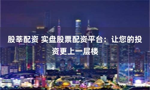 股莘配资 实盘股票配资平台：让您的投资更上一层楼