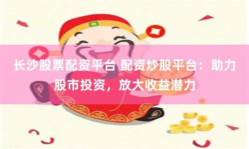 长沙股票配资平台 配资炒股平台：助力股市投资，放大收益潜力