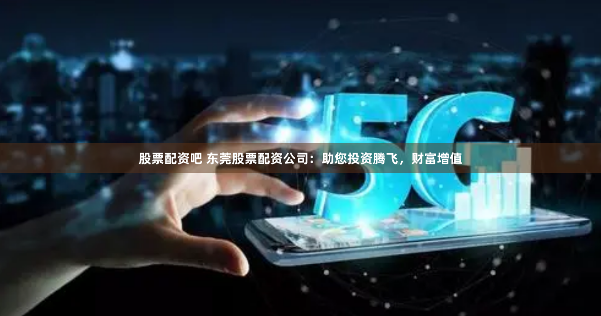 股票配资吧 东莞股票配资公司：助您投资腾飞，财富增值