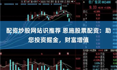 配资炒股网站识推荐 恩施股票配资：助您投资掘金，财富增值