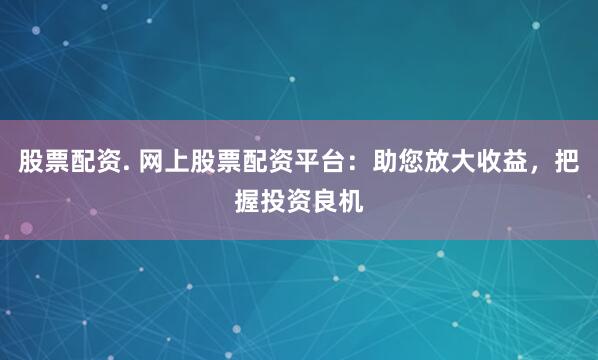 股票配资. 网上股票配资平台：助您放大收益，把握投资良机