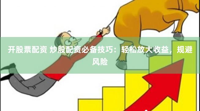 开股票配资 炒股配资必备技巧：轻松放大收益，规避风险