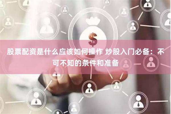股票配资是什么应该如何操作 炒股入门必备：不可不知的条件和准备