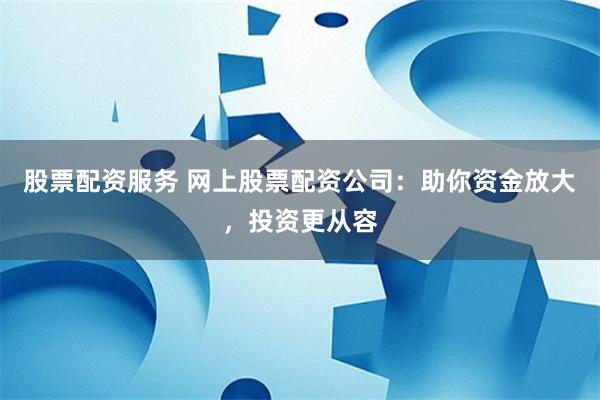 股票配资服务 网上股票配资公司：助你资金放大，投资更从容