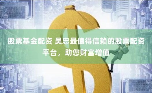 股票基金配资 吴忠最值得信赖的股票配资平台，助您财富增值