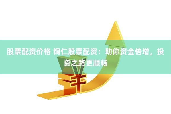 股票配资价格 铜仁股票配资：助你资金倍增，投资之路更顺畅