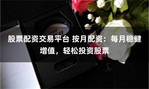 股票配资交易平台 按月配资：每月稳健增值，轻松投资股票