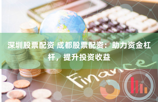 深圳股票配资 成都股票配资：助力资金杠杆，提升投资收益
