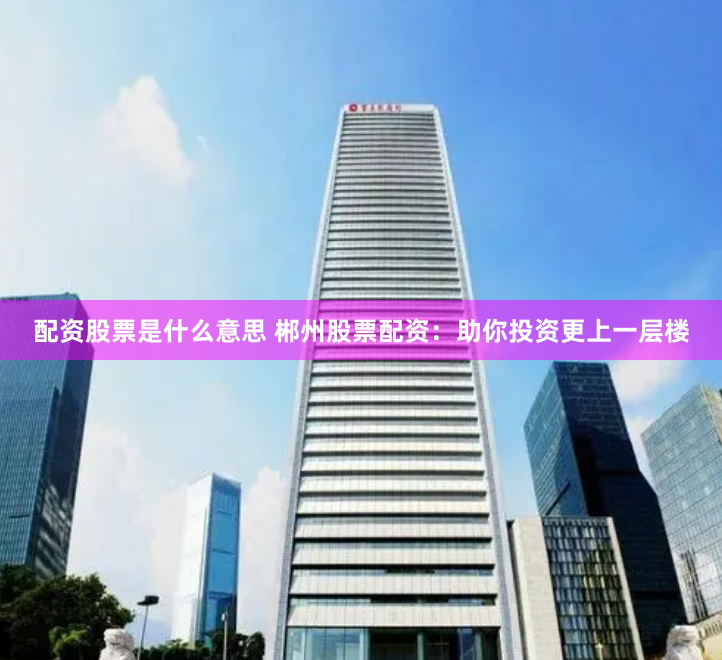 配资股票是什么意思 郴州股票配资：助你投资更上一层楼