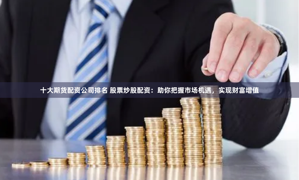 十大期货配资公司排名 股票炒股配资：助你把握市场机遇，实现财富增值
