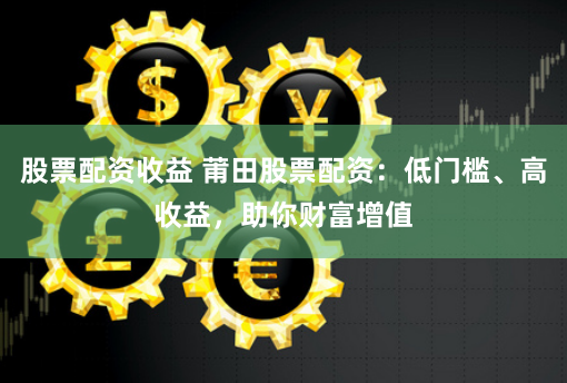 股票配资收益 莆田股票配资:低门槛、高收益,助你财富增值