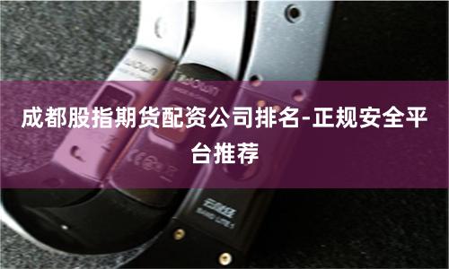 成都股指期货配资公司排名-正规安全平台推荐