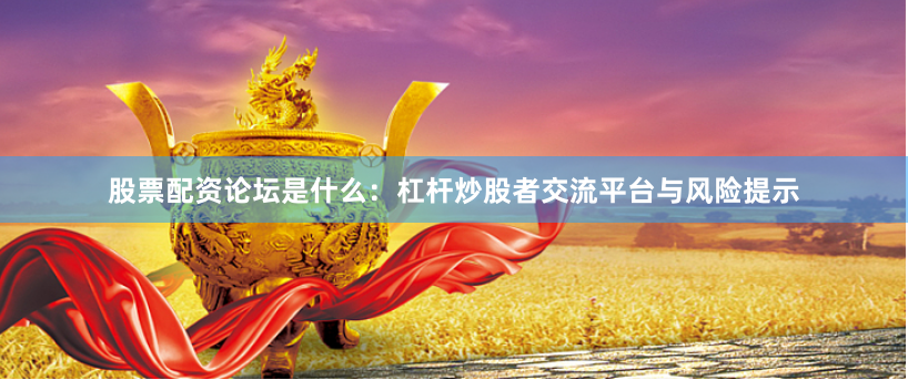 股票配资论坛是什么：杠杆炒股者交流平台与风险提示